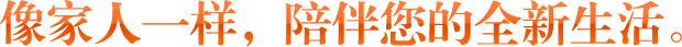 像家人一樣，陪伴您的全新生活。